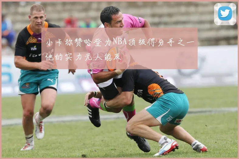 小卡称赞哈登为NBA顶级得分手之一他的实力无人能及