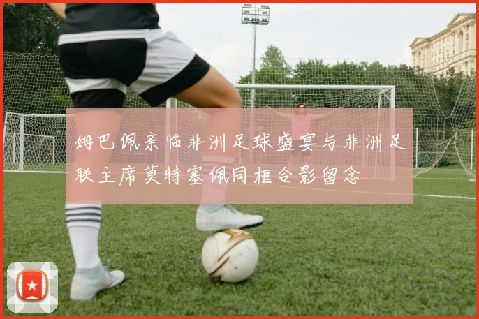 姆巴佩亲临非洲足球盛宴与非洲足联主席莫特塞佩同框合影留念