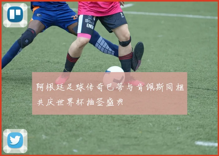 阿根廷足球传奇巴蒂与肯佩斯同框共庆世界杯抽签盛典