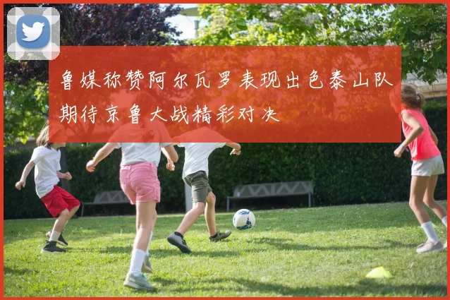 鲁媒称赞阿尔瓦罗表现出色泰山队期待京鲁大战精彩对决