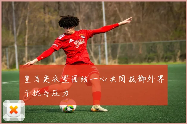 皇马更衣室团结一心共同抵御外界干扰与压力