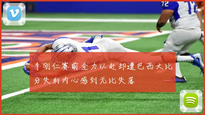 李刚仁赛前全力以赴却遭巴西大比分失利内心感到无比失落