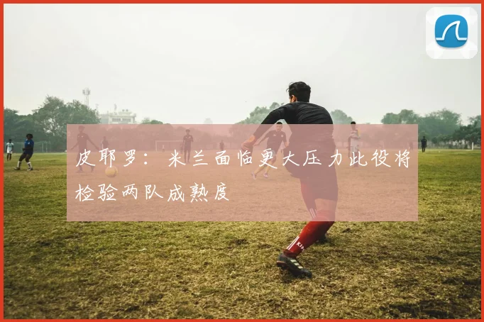 皮耶罗：米兰面临更大压力此役将检验两队成熟度