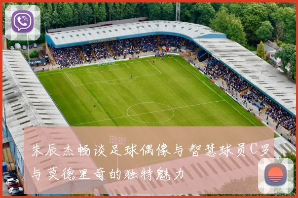 朱辰杰畅谈足球偶像与智慧球员C罗与莫德里奇的独特魅力