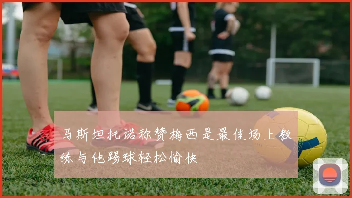马斯坦托诺称赞梅西是最佳场上教练与他踢球轻松愉快