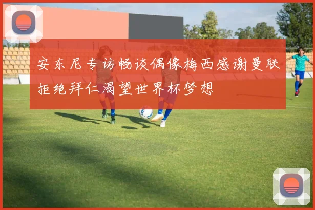 安东尼专访畅谈偶像梅西感谢曼联拒绝拜仁渴望世界杯梦想