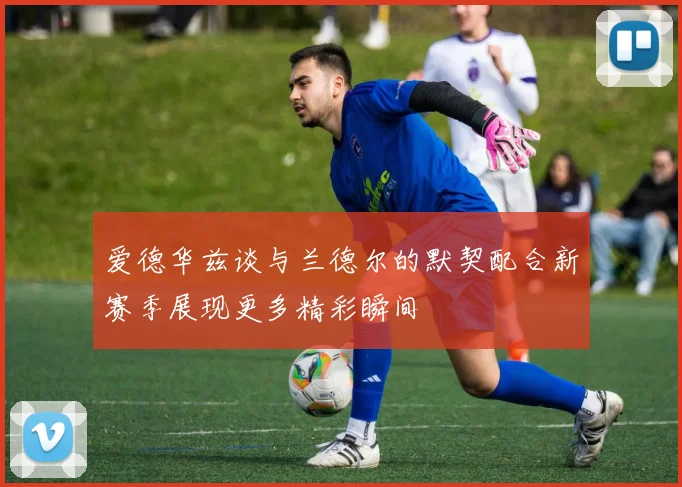 爱德华兹谈与兰德尔的默契配合新赛季展现更多精彩瞬间