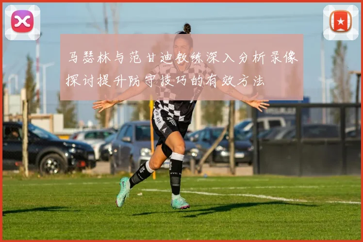 马瑟林与范甘迪教练深入分析录像探讨提升防守技巧的有效方法