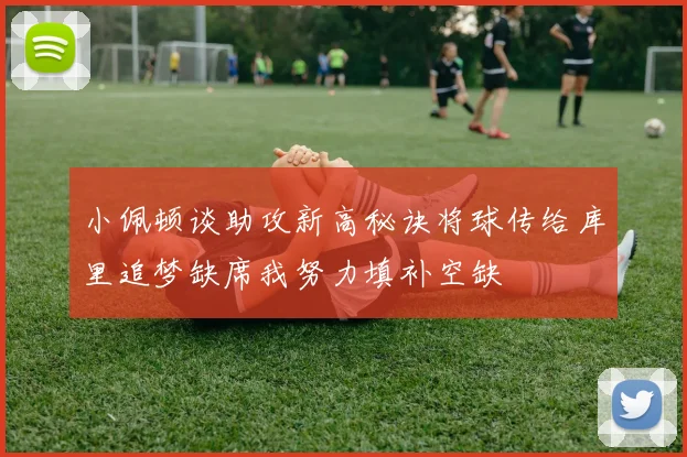 小佩顿谈助攻新高秘诀将球传给库里追梦缺席我努力填补空缺