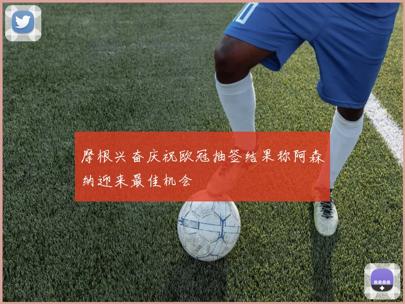 摩根兴奋庆祝欧冠抽签结果称阿森纳迎来最佳机会