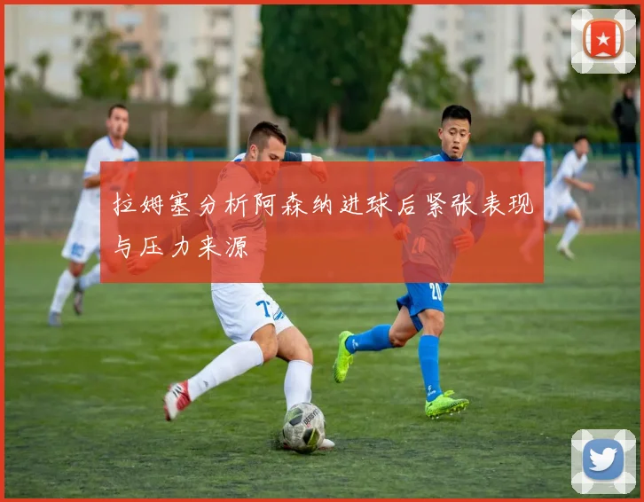 拉姆塞分析阿森纳进球后紧张表现与压力来源