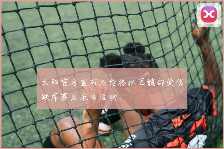 太阳官方宣布杰伦格林因髋部受伤缺席赛后采访活动