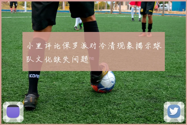 小里评论保罗派对冷清现象揭示球队文化缺失问题