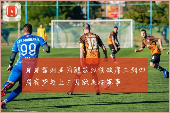 库库雷利亚因腿筋拉伤缺席三到四周有望赶上三月欧美杯赛事