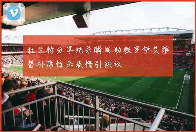 杜兰特分享绝杀瞬间助教罗伊艾维替补席惊呆表情引热议