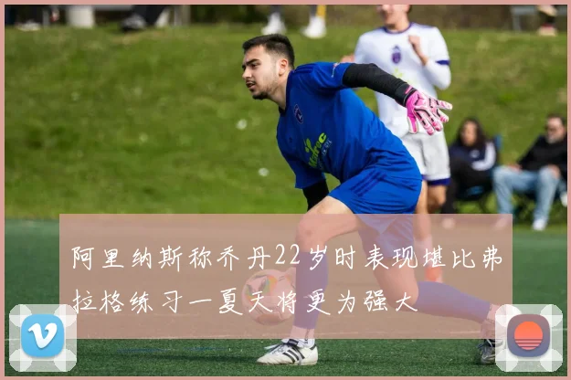 阿里纳斯称乔丹22岁时表现堪比弗拉格练习一夏天将更为强大