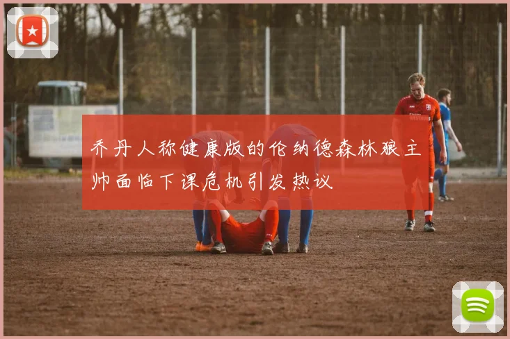 乔丹人称健康版的伦纳德森林狼主帅面临下课危机引发热议