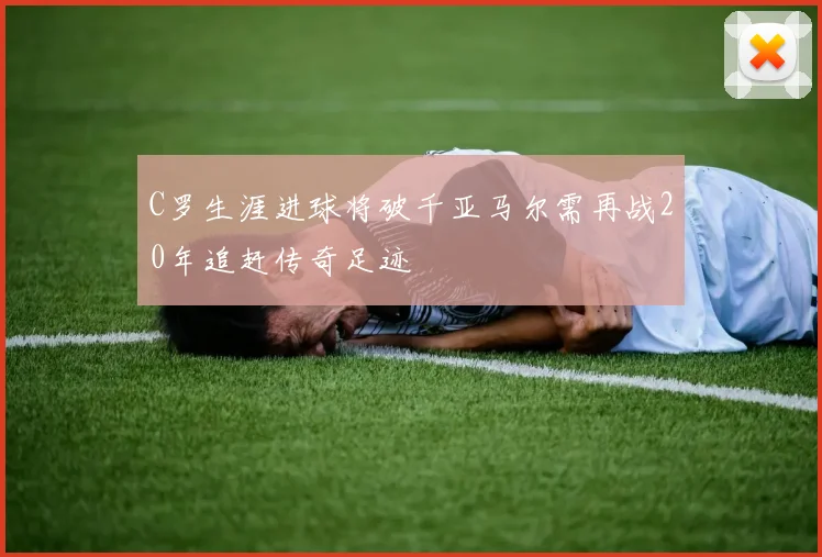 C罗生涯进球将破千亚马尔需再战20年追赶传奇足迹