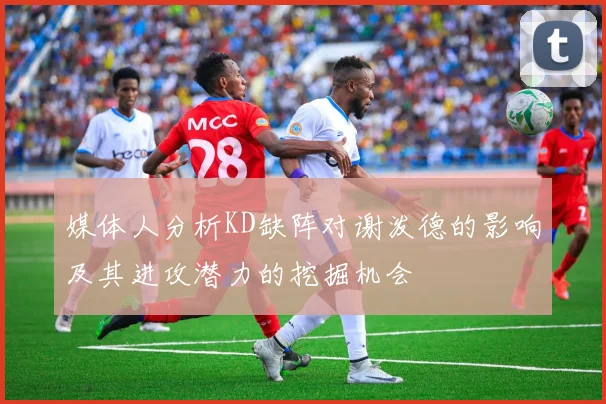 媒体人分析KD缺阵对谢泼德的影响及其进攻潜力的挖掘机会