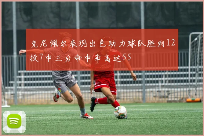 克尼佩尔表现出色助力球队胜利12投7中三分命中率高达55