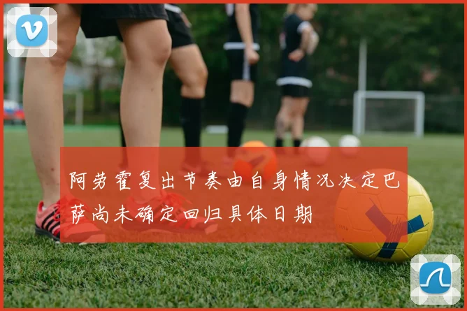 阿劳霍复出节奏由自身情况决定巴萨尚未确定回归具体日期
