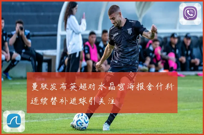 曼联发布英超对水晶宫海报舍什科连续替补进球引关注