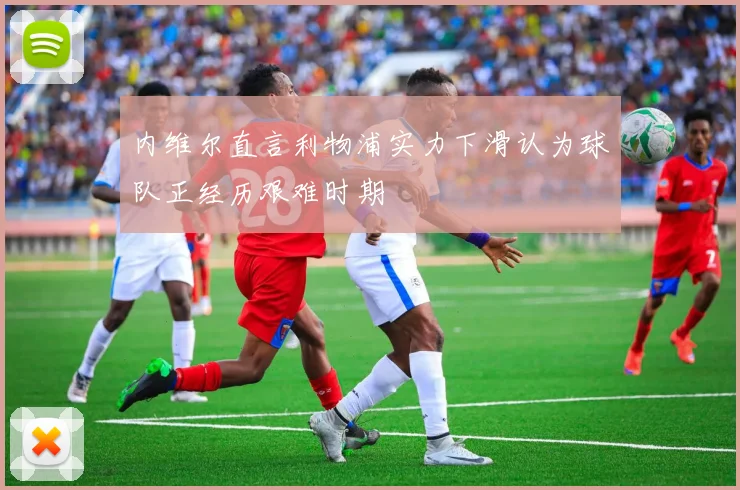内维尔直言利物浦实力下滑认为球队正经历艰难时期