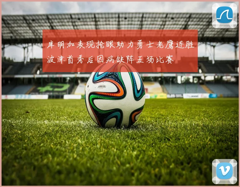 库明加表现抢眼助力勇士老鹰连胜波津首秀后因病缺阵五场比赛