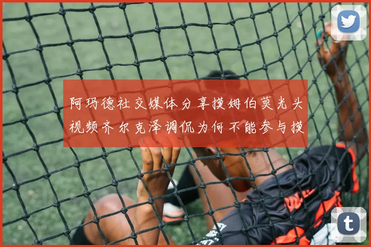 阿玛德社交媒体分享摸姆伯莫光头视频齐尔克泽调侃为何不能参与摸头活动