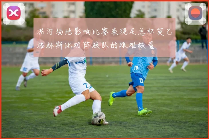 泥泞场地影响比赛表现足总杯英乙格林斯比对阵狼队的艰难较量