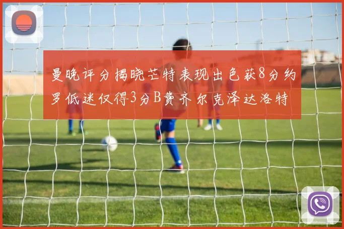 曼晚评分揭晓芒特表现出色获8分约罗低迷仅得3分B费齐尔克泽达洛特均获7分