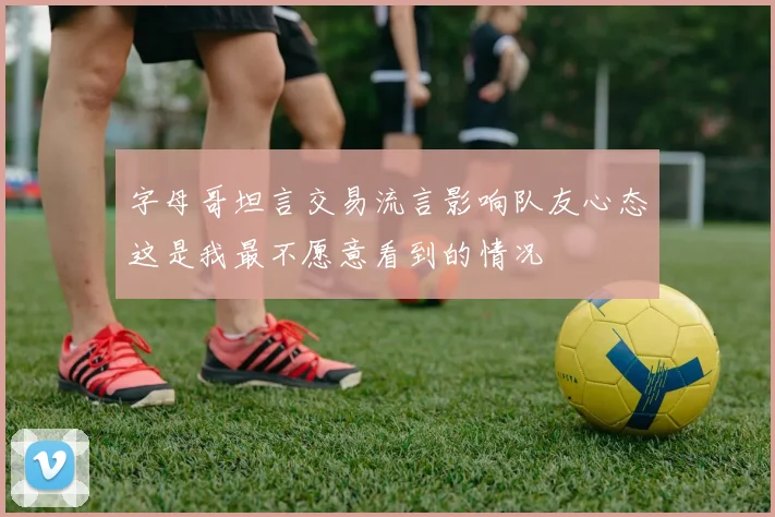 字母哥坦言交易流言影响队友心态这是我最不愿意看到的情况