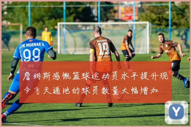 詹姆斯感慨篮球运动员水平提升现今飞天遁地的球员数量大幅增加