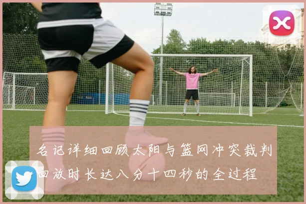 名记详细回顾太阳与篮网冲突裁判回放时长达八分十四秒的全过程