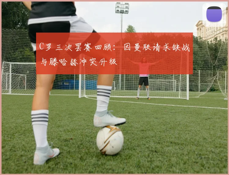 C罗三次罢赛回顾：因曼联请求缺战与滕哈赫冲突升级