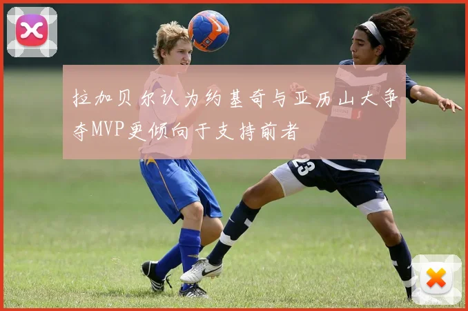 拉加贝尔认为约基奇与亚历山大争夺MVP更倾向于支持前者