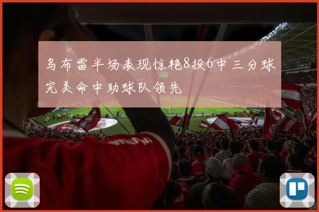 乌布雷半场表现惊艳8投6中三分球完美命中助球队领先
