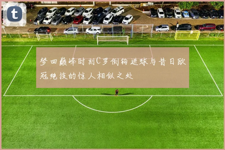 梦回巅峰时刻C罗倒钩进球与昔日欧冠绝技的惊人相似之处