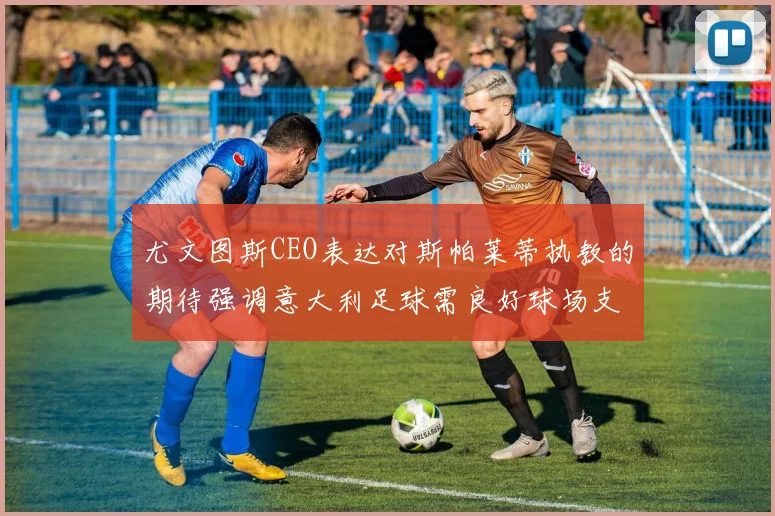 尤文图斯CEO表达对斯帕莱蒂执教的期待强调意大利足球需良好球场支持