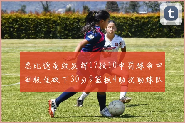 恩比德高效发挥17投10中罚球命中率极佳砍下30分9篮板4助攻助球队获胜