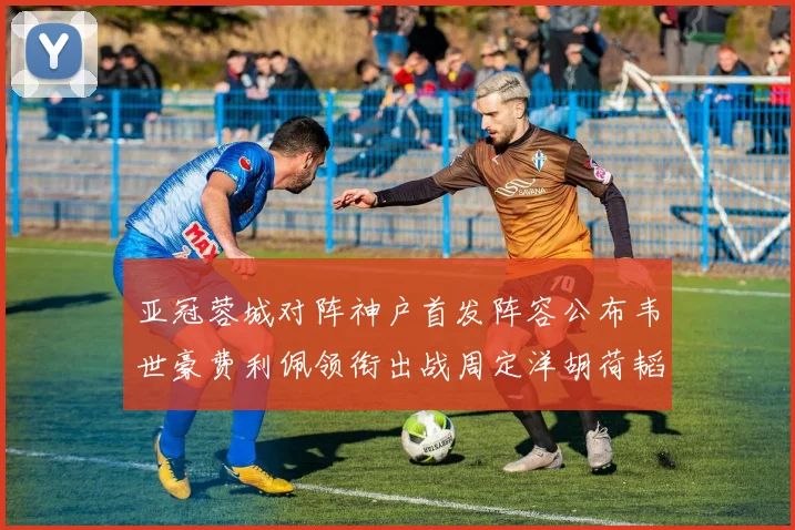 亚冠蓉城对阵神户首发阵容公布韦世豪费利佩领衔出战周定洋胡荷韬亮相