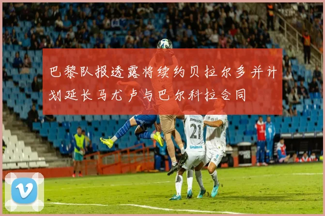 巴黎队报透露将续约贝拉尔多并计划延长马尤卢与巴尔科拉合同