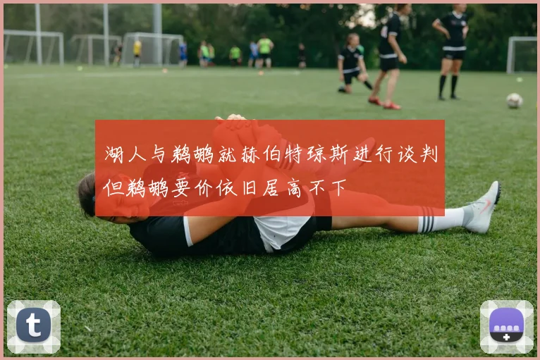 湖人与鹈鹕就赫伯特琼斯进行谈判但鹈鹕要价依旧居高不下