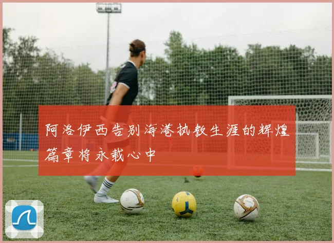 阿洛伊西告别海港执教生涯的辉煌篇章将永载心中