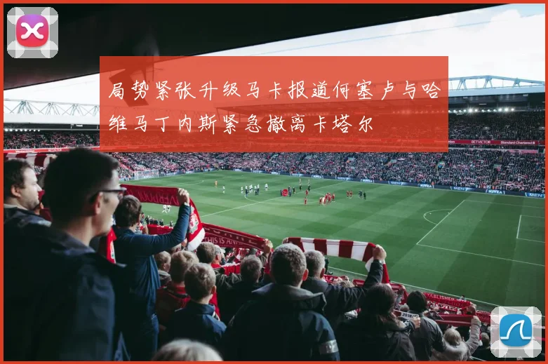 局势紧张升级马卡报道何塞卢与哈维马丁内斯紧急撤离卡塔尔