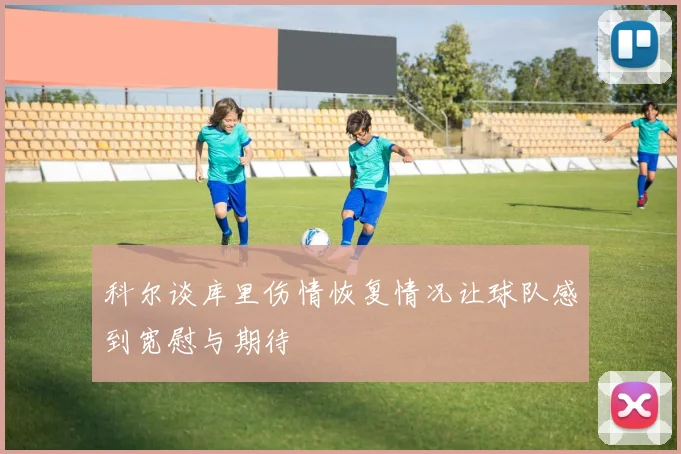 科尔谈库里伤情恢复情况让球队感到宽慰与期待