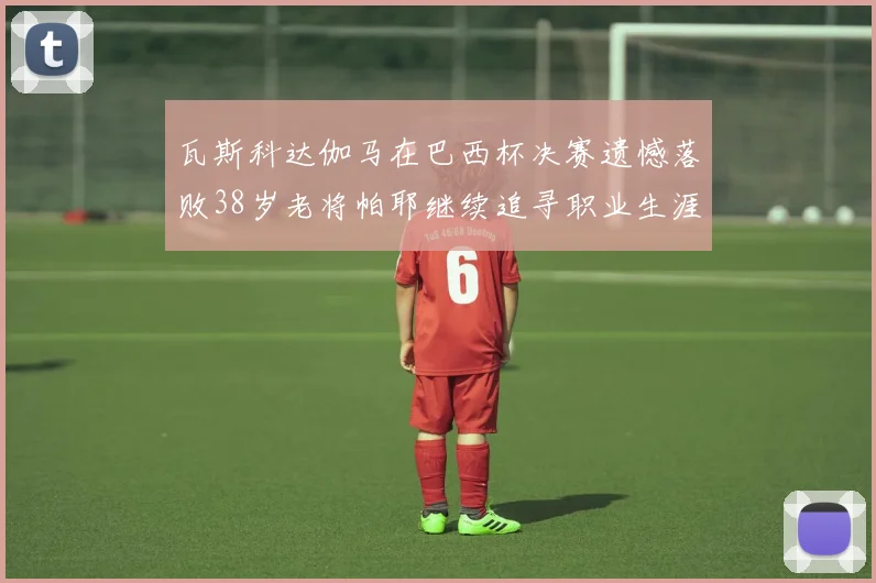 瓦斯科达伽马在巴西杯决赛遗憾落败38岁老将帕耶继续追寻职业生涯首冠