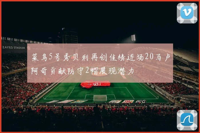 菜鸟5号秀贝利再创佳绩连场20马卢阿奇贡献防守2帽展现潜力